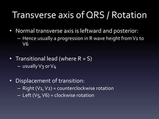 Transverse axis of QRS / Rotation
• Normal transverse axis is leftward and posterior:
– Hence usually a progression in R wave height fromV1 to
V6
• Transitional lead (where R = S)
– usuallyV3 orV4
• Displacement of transition:
– Right (V1,V2) = counterclockwise rotation
– Left (V5,V6) = clockwise rotation
 