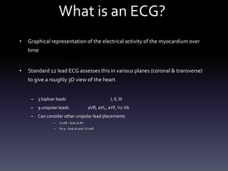 What is an ECG?
• Graphical representation of the electrical activity of the myocardium over
time
• Standard 12 lead ECG assesses this in various planes (coronal & transverse)
to give a roughly 3D view of the heart
– 3 biploar leads I, II, III
– 9 unipolar leads aVR, aVL, aVF,V1-V6
– Can consider other unipolar lead placements
– V1-6R – look at RV
– V7-9 – look at post LV wall
 