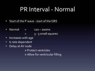 PR Interval - Normal
• Start of the P wave - start of the QRS
• Normal = 120 – 200ms
= 3 - 5 small squares
• Increases with age
• Is rate dependent
• Delay at AV node
» Protect ventricles
» Allow for ventricular filling
 