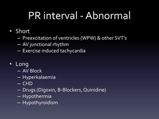 PR interval - Abnormal
• Short
– Preexcitation of ventricles (WPW) & other SVT’s
– AV junctional rhythm
– Exercise induced tachycardia
• Long
– AV Block
– Hyperkalaemia
– CHD
– Drugs (Digoxin, B-Blockers, Quinidine)
– Hypothermia
– Hypothyroidism
 