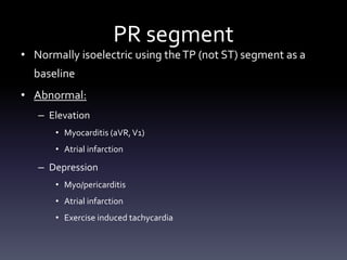 PR segment
• Normally isoelectric using theTP (not ST) segment as a
baseline
• Abnormal:
– Elevation
• Myocarditis (aVR,V1)
• Atrial infarction
– Depression
• Myo/pericarditis
• Atrial infarction
• Exercise induced tachycardia
 