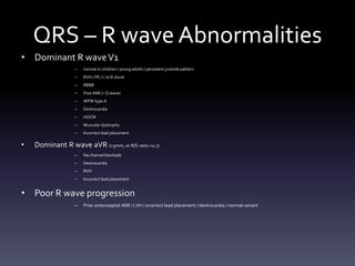 QRS – R wave Abnormalities
• Dominant R waveV1
– normal in children / young adults / persistent juvenile pattern
– RVH / PE / L to R shunt
– RBBB
– Post AMI (= Q wave)
– WPW type A
– Dextrocardia
– HOCM
– Muscular dystrophy
– Incorrect lead placement
• Dominant R wave aVR (>3mm, or R/S ratio >0.7)
– Na channel blockade
– Dextrocardia
– RVH
– Incorrect lead placement
• Poor R wave progression
– Prior anteroseptal AMI / LVH / incorrect lead placement / dextrocardia / normal variant
 