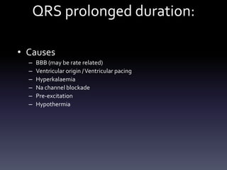 QRS prolonged duration:
• Causes
– BBB (may be rate related)
– Ventricular origin /Ventricular pacing
– Hyperkalaemia
– Na channel blockade
– Pre-excitation
– Hypothermia
 