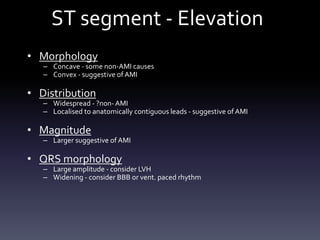 ST segment - Elevation
• Morphology
– Concave - some non-AMI causes
– Convex - suggestive of AMI
• Distribution
– Widespread - ?non-AMI
– Localised to anatomically contiguous leads - suggestive of AMI
• Magnitude
– Larger suggestive of AMI
• QRS morphology
– Large amplitude - consider LVH
– Widening - consider BBB or vent. paced rhythm
 