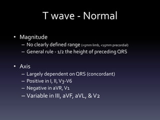 T wave - Normal
• Magnitude
– No clearly defined range (<5mm limb, <15mm precordial)
– General rule - 1/2 the height of preceding QRS
• Axis
– Largely dependent onQRS (concordant)
– Positive in I, II,V3-V6
– Negative in aVR,V1
– Variable in III, aVF, aVL, &V2
 
