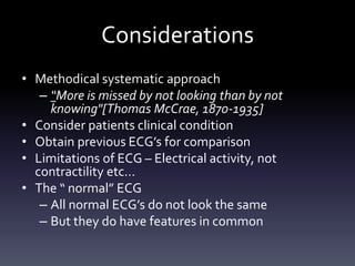 Considerations
• Methodical systematic approach
– “More is missed by not looking than by not
knowing"[Thomas McCrae, 1870-1935]
• Consider patients clinical condition
• Obtain previous ECG’s for comparison
• Limitations of ECG – Electrical activity, not
contractility etc…
• The “ normal” ECG
– All normal ECG’s do not look the same
– But they do have features in common
 