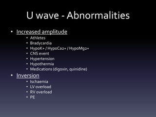 U wave - Abnormalities
• Increased amplitude
• Athletes
• Bradycardia
• HypoK+ / HypoCa2+ / HypoMg2+
• CNS event
• Hypertension
• Hypothermia
• Medications (digoxin, quinidine)
• Inversion
• Ischaemia
• LV overload
• RV overload
• PE
 