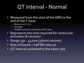 QT interval - Normal
• Measured from the start of the QRS to the
end of theT wave
– Measure in II,V 5-6
– use slope
– include U waves if continuous withT wave
• Represents the time required for ventricular
activation & recovery
• Range 330 - 440ms (460ms women)
• Rule of thumb < half RR interval
• QT interval corrected to the heart rate
 