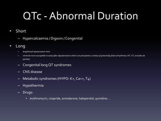 QTc - Abnormal Duration
• Short
– Hypercalcaemia / Digoxin / Congenital
• Long
– lengthened repolarisation time
– ventricle more susceptible to early after depolarisation which can precipitate a variety of potentially fatal arrhythmias (VF, VT, torsades de
pointes)
– Congenital long QT syndromes
– CNS disease
– Metabolic syndromes (HYPO: K+, Ca++,T4)
– Hypothermia
– Drugs:
• erythromycin, cisapride, amiodarone, haloperidol, quinidine…
 