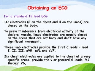 Obtaining an ECG
For a standard 12 lead ECG
1O electrodes (6 on the chest and 4 on the limbs) are
placed on the body.
To prevent inference from electrical activity of the
skeletal muscle, limbs electrodes are usually placed
on the areas that are not bony and don’t have any
significant movement.
These limb electrodes provide the first 6 leads – lead
I, II, III, aVR, aVL and aVF.
Six chest electrodes are applied to the chest at a very
specific areas. provide the v or precordial leads, V1
through V6,
 