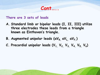 Cont…..
There are 3 sets of leads
A. Standard limb or bipolar leads (I, II, III) utilize
three electrodes these leads from a triangle
known as Einthoven’s triangle.
B. Augmented unipolar leads (aVR, aVL, aVF,)
C. Precordial unipolar leads (V1, V2, V3, V4, V5, V6)
 