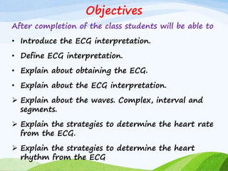 Objectives
After completion of the class students will be able to
• Introduce the ECG interpretation.
• Define ECG interpretation.
• Explain about obtaining the ECG.
• Explain about the ECG interpretation.
 Explain about the waves. Complex, interval and
segments.
 Explain the strategies to determine the heart rate
from the ECG.
 Explain the strategies to determine the heart
rhythm from the ECG
 