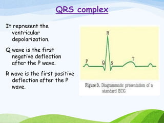 QRS complex
It represent the
ventricular
depolarization.
Q wave is the first
negative deflection
after the P wave.
R wave is the first positive
deflection after the P
wave.
 