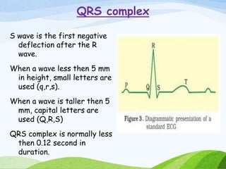 QRS complex
S wave is the first negative
deflection after the R
wave.
When a wave less then 5 mm
in height, small letters are
used (q,r,s).
When a wave is taller then 5
mm, capital letters are
used (Q,R,S)
QRS complex is normally less
then 0.12 second in
duration.
 