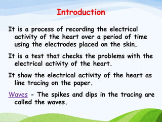 Introduction
It is a process of recording the electrical
activity of the heart over a period of time
using the electrodes placed on the skin.
It is a test that checks the problems with the
electrical activity of the heart.
It show the electrical activity of the heart as
line tracing on the paper.
Waves - The spikes and dips in the tracing are
called the waves.
 