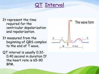 QT Interval
It represent the time
required for the
ventricular depolarization
and repolarization.
It measured from the
beginning of QRS complex
to the end of T wave.
QT interval is usually 0.32-
0.40 second in duration If
the heart rate is 65-90
BPM.
 