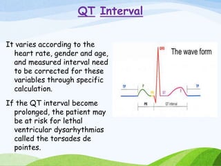 QT Interval
It varies according to the
heart rate, gender and age,
and measured interval need
to be corrected for these
variables through specific
calculation.
If the QT interval become
prolonged, the patient may
be at risk for lethal
ventricular dysarhythmias
called the torsades de
pointes.
 