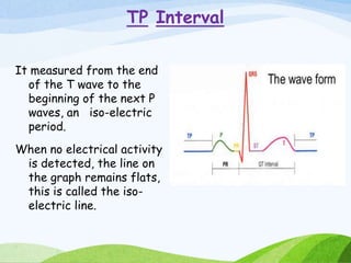 TP Interval
It measured from the end
of the T wave to the
beginning of the next P
waves, an iso-electric
period.
When no electrical activity
is detected, the line on
the graph remains flats,
this is called the iso-
electric line.
 