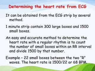 Determining the heart rate from ECG
It can be obtained from the ECG strip by several
method.
1 minute strip contain 300 large boxes and 1500
small boxes.
An easy and accurate method to determine the
heart rate with a regular rhythm is to count
the number of small boxes within an RR interval
and divide 1500 by that number.
Example – 22 small boxes between the two “R”
waves. The heart rate is 1500/22 or 68 BPM.
 