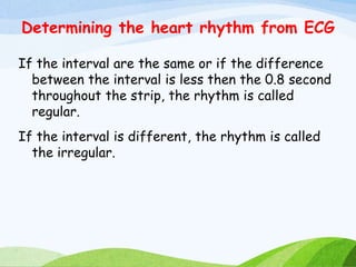 Determining the heart rhythm from ECG
If the interval are the same or if the difference
between the interval is less then the 0.8 second
throughout the strip, the rhythm is called
regular.
If the interval is different, the rhythm is called
the irregular.
 
