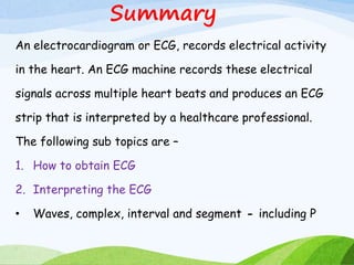 Summary
An electrocardiogram or ECG, records electrical activity
in the heart. An ECG machine records these electrical
signals across multiple heart beats and produces an ECG
strip that is interpreted by a healthcare professional.
The following sub topics are –
1. How to obtain ECG
2. Interpreting the ECG
• Waves, complex, interval and segment - including P
 
