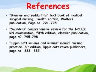 References
• “Brunner and suddarth’s” text book of medical
surgical nursing, Twelth edition, Wolters
publication, Page no. 721-725
• “Saunders” comprehensive review for the NCLEX
RN examination, fifth edition, elsevier publication,
page n0. 795-798
• “Lippin cott wiliams and wilkins” manual nursing
practice. 8th edition, lippin cott raven publishers,
page no- 333 -335
 
