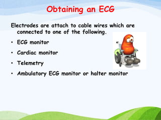 Obtaining an ECG
Electrodes are attach to cable wires which are
connected to one of the following.
• ECG monitor
• Cardiac monitor
• Telemetry
• Ambulatory ECG monitor or halter monitor
 