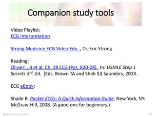 Marc Imhotep Cray, M.D.
Companion study tools
110
Video Playlist:
ECG Interpretation
Strong Medicine ECG Video Edu. , Dr. Eric Strong
Reading:
Olivieri , B et al. Ch. 28 ECG (Pgs. 820-28). In: USMLE Step 1
Secrets 3rd. Ed. (Eds. Brown TA and Shah SJ) Saunders, 2013.
ECG eBook:
Shade B. Pocket ECGs: A Quick Information Guide. New York, NY:
McGraw-Hill, 2008. (A good one for beginners.)
 