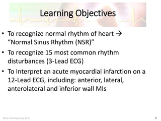 Marc Imhotep Cray, M.D.
Learning Objectives
2
• To recognize normal rhythm of heart 
“Normal Sinus Rhythm (NSR)”
• To recognize 15 most common rhythm
disturbances (3-Lead ECG)
• To Interpret an acute myocardial infarction on a
12-Lead ECG, including: anterior, lateral,
anterolateral and inferior wall MIs
 