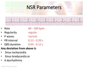 Marc Imhotep Cray, M.D.
NSR Parameters
• Rate 60 - 100 bpm
• Regularity regular
• P waves normal
• PR interval 0.12 - 0.20 s
• QRS duration 0.04 - 0.12 s
Any deviation from above is
• Sinus tachycardia
• Sinus bradycardia or
• A dysrhythmia
 