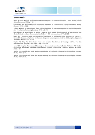 BIBLIOGRAFÍA
Bayés de Luna AJ (Ed). Fundamentos Electrofisiológicos. En: Electrocardiografía Clínica. Mosby/Doyma
Libros, Barcelona, 1992, p 7-29.
Conover MB (Ed). Normal Electrical Activation of the Heart. In: Understanding Electrocardiography. Mosby,
Missouri, 2003, p 8-22.
Fisch C, Knoebel SB. Celular basis of the electrocardiogram. In: Electrocardiography of clinical arrhythmias.
New York. Futura Publishing Company. 2000, p IX-XX.
Garcia Civera R, Ruiz Granell R, Morillo Cabedo S, y col. Bases electrofisológicas de las arritmias. En:
Electrofisiología cardiaca clínica y ablación. McGraw - Hill Interamericana. 1999, 15-23.
Grant AO, Carboni M. Basic electrophysiology: Generation of the cardiac action potential. In: Podrid PJ,
Kowey PR. Cardiac Arrhythmia. Mechanism, diagnosis & management. 2nd Ed. Philadelphia, Lippincott
Williams & Wilkins. 2001.51-79.
Guyton AC, May JE. Estimulación rítmica del corazón. En: Tratado de fisiología médica. 9na. Ed.
Interamericana. McGraw – Hill, Nueva Cork, p131-138.
Laver MR, Sung RJ. Anatomy and Phisiology of the conductiion system. In:Podrid PJ, Kowey PR. Cardiac
Arrhythmia. Mechanism, diagnosis & management. 2nd Ed. Philadelphia, Lippincott Williams & Wilkins.
2001. 3-35
Marriot HJL, Conover MB (Eds). Membrane channels. In: Advanced Concepts in Arrhhythmias. Chicago.
Mosby. 1998. 13-27.
Marriot HJL, Conover MB (Eds). The action potential. In: Advanced Concepts in Arrhhythmias. Chicago.
Mosby. 1998. 29-39.
 