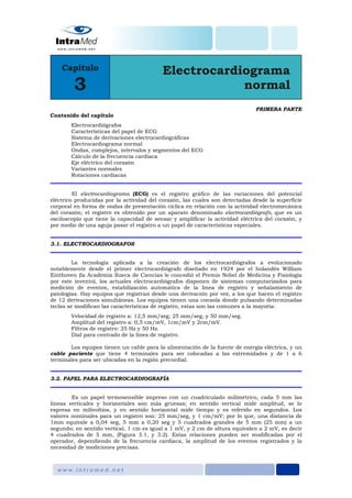 PRIMERA PARTE
Contenido del capítulo
Electrocardiógrafos
Características del papel de ECG
Sistema de derivaciones electrocardiográficas
Electrocardiograma normal
Ondas, complejos, intervalos y segmentos del ECG
Cálculo de la frecuencia cardiaca
Eje eléctrico del corazón
Variantes normales
Rotaciones cardiacas
El electrocardiograma (ECG) es el registro gráfico de las variaciones del potencial
eléctrico producidas por la actividad del corazón, las cuales son detectadas desde la superficie
corporal en forma de ondas de presentación cíclica en relación con la actividad electromecánica
del corazón; el registro es obtenido por un aparato denominado electrocardiógrafo, que es un
osciloscopío que tiene la capacidad de sensar y amplificar la actividad eléctrica del corazón, y
por medio de una aguja pasar el registro a un papel de características especiales.
3.1. ELECTROCARDIOGRAFOS
La tecnología aplicada a la creación de los electrocardiógrafos a evolucionado
notablemente desde el primer electrocardiógrafo diseñado en 1924 por el holandés William
Einthoven (la Academia Sueca de Ciencias le concedió el Premio Nobel de Medicina y Fisiología
por este invento), los actuales electrocardiógrafos disponen de sistemas computarizados para
medición de eventos, estabilización automática de la línea de registro y señalamiento de
patologías. Hay equipos que registran desde una derivación por vez, a los que hacen el registro
de 12 derivaciones simultáneas. Los equipos tienen una consola donde pulsando determinadas
teclas se modifican las características de registro, estas son las comunes a la mayoría:
Velocidad de registro a: 12,5 mm/seg; 25 mm/seg, y 50 mm/seg.
Amplitud del registro a: 0,5 cm/mV, 1cm/mV y 2cm/mV.
Filtros de registro: 25 Hz y 50 Hz.
Dial para centrado de la línea de registro.
Los equipos tienen un cable para la alimentación de la fuente de energía eléctrica, y un
cable paciente que tiene 4 terminales para ser colocadas a las extremidades y de 1 a 6
terminales para ser ubicadas en la región precordial.
3.2. PAPEL PARA ELECTROCARDIOGRAFÍA
Es un papel termosensible impreso con un cuadriculado milimétrico, cada 5 mm las
líneas verticales y horizontales son más gruesas; en sentido vertical mide amplitud, se lo
expresa en milivoltios, y en sentido horizontal mide tiempo y es referido en segundos. Los
valores nominales para un registro son: 25 mm/seg, y 1 cm/mV; por lo que, una distancia de
1mm equivale a 0,04 seg, 5 mm a 0,20 seg y 5 cuadrados grandes de 5 mm (25 mm) a un
segundo; en sentido vertical, 1 cm es igual a 1 mV, y 2 cm de altura equivalen a 2 mV, es decir
4 cuadrados de 5 mm, (Figura 3.1, y 3.2). Estas relaciones pueden ser modificadas por el
operador, dependiendo de la frecuencia cardiaca, la amplitud de los eventos registrados y la
necesidad de mediciones precisas.
 