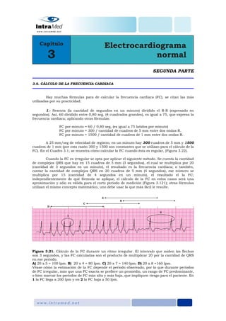 SEGUNDA PARTE
3.6. CÁLCULO DE LA FRECUENCIA CARDIACA
Hay muchas fórmulas para de calcular la frecuencia cardiaca (FC), se citan las más
utilizadas por su practicidad.
1.- Sesenta (la cantidad de segundos en un minuto) dividido el R-R (expresado en
segundos). Así, 60 dividido entre 0,80 seg. (4 cuadrados grandes), es igual a 75, que expresa la
frecuencia cardiaca; aplicando otras fórmulas:
FC por minuto = 60 / 0,80 seg, (es igual a 75 latidos por minuto)
FC por minuto = 300 / cantidad de cuadros de 5 mm entre dos ondas R.
FC por minuto = 1500 / cantidad de cuadros de 1 mm entre dos ondas R.
A 25 mm/seg de velocidad de registro, en un minuto hay 300 cuadros de 5 mm y 1500
cuadros de 1 mm (por esta razón 300 y 1500 son constantes que se utilizan para el cálculo de la
FC). En el Cuadro 3.1, se muestra cómo calcular la FC cuando ésta es regular, (Figura 3.22).
Cuando la FC es irregular se opta por aplicar el siguiente método. Se cuenta la cantidad
de complejos QRS que hay en 15 cuadros de 5 mm (3 segundos), el cual se multiplica por 20
(cantidad de 3 segundos en un minuto), el resultado es la frecuencia cardiaca; o también,
contar la cantidad de complejos QRS en 20 cuadros de 5 mm (4 segundos), ese número se
multiplica por 15 (cantidad de 4 segundos en un minuto), el resultado el la FC;
independientemente de qué fórmula se aplique, el cálculo de la FC en estos casos será una
aproximación y sólo es válida para el corto periodo de medición (Figura 3.121); otras fórmulas
utilizan el mismo concepto matemático, uno debe usar la que más fácil le resulte.
Figura 3.21. Cálculo de la FC durante un ritmo irregular. El intervalo que miden las flechas
son 3 segundos, y las FC calculadas son el producto de multiplicar 20 por la cantidad de QRS
en ese periodo.
A) 20 x 5 = 100 lpm. B) 20 x 4 = 80 lpm. C) 20 x 7 = 140 lpm. D) 20 x 8 =160 lpm.
Véase cómo la estimación de la FC depende el periodo observado, por lo que durante periodos
de FC irregular, más que una FC exacta se prefiere un promedio, un rango de FC predominante,
o bien marcar los periodos de FC más alta y más baja, que impliquen riesgo para el paciente. En
1 la FC llega a 200 lpm y en 2 la FC baja a 50 lpm.
 