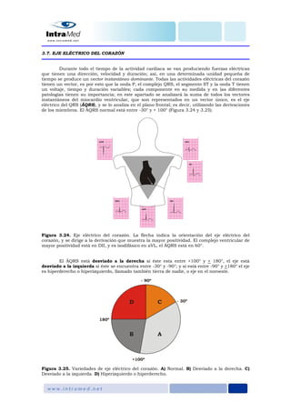 3.7. EJE ELÉCTRICO DEL CORAZÓN
Durante todo el tiempo de la actividad cardiaca se van produciendo fuerzas eléctricas
que tienen una dirección, velocidad y duración; así, en una determinada unidad pequeña de
tiempo se produce un vector instantáneo dominante. Todas las actividades eléctricas del corazón
tienen un vector, es por esto que la onda P, el complejo QRS, el segmento ST y la onda T tienen
un voltaje, tiempo y duración variables; cada componente en su medida y en las diferentes
patologías tienen su importancia; en este apartado se analizará la suma de todos los vectores
instantáneos del miocardio ventricular, que son representados en un vector único, es el eje
eléctrico del QRS (ÂQRS), y se lo analiza en el plano frontal; es decir, utilizando las derivaciones
de los miembros. El ÂQRS normal está entre -30° y + 100° (Figura 3.24 y 3.25).
Figura 3.24. Eje eléctrico del corazón. La flecha indica la orientación del eje eléctrico del
corazón, y se dirige a la derivación que muestra la mayor positividad. El complejo ventricular de
mayor positividad está en DII, y es isodifásico en aVL, el ÂQRS está en 60°.
El ÂQRS está desviado a la derecha si éste esta entre +100° y + 180°, el eje está
desviado a la izquierda si éste se encuentra entre -30° y -90°; y si está entre -90° y +180° el eje
es hiperderecho o hiperizquierdo, llamado también tierra de nadie, o eje en el noroeste.
Figura 3.25. Variedades de eje eléctrico del corazón. A) Normal. B) Desviado a la derecha. C)
Desviado a la izquierda. D) Hiperizquierdo o hiperderecho.
 