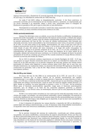 septum interauricular y finalmente la aurícula izquierda. El tiempo de conducción internodal es
de 0,03 seg. y la velocidad de conducción de 1000 mm/seg.
La onda P del ECG refleja la despolarización auricular. A los fines prácticos, la
activación auricular por la dominancia de las fuerzas inferior y posterior, es representada por
un vector orientado a la izquierda, abajo y atrás; éste, proyectado sobre el triángulo de
Einthoven es paralelo a DII, por lo que es más alta en esta derivación.
Normalmente el miocardio auricular y ventricular están separados entre sí por el cuerpo
fibroso central, la única conexión normal entre ambos es la UAV.
Unión aurículo-ventricular
Aunque fue descripta como un nódulo, es un área de bordes no definidos, localizada por
encima del anillo tricuspídeo, en el lado derecho del septum interauricular y delante del ostium
del seno coronario. Tiene 3 zonas: zona de células transicionales, porción compacta de la UAV y
la porción penetrante del haz de His. La zona de células transicionales, está formada por
miocardio auricular, haces internodales y las interconexiones entre estos y la porción compacta
de la UAV, en esta zona están la vía rápida, anterosuperior, de unos 2 mm que corre por el
tabique interauricular cerca del tendón de Todazo, y la vía lenta. posteroinferior, de 4 mm que
viene desde el piso del ostium del seno coronario a lo largo del anillo tricuspídeo; la
continuación de ambas es la porción compacta de la UAV, -de 3 x 4 x 6 mm- localizada en el
subendocardio del septum interauricular, por encima del implante de la valva septal de la
tricúspide, delante del ostium del seno coronario, en el vértice del triángulo de Koch; la porción
penetrante de la UAV se continúa con el haz de His cuando atraviesa el cuerpo fibroso central a
nivel de la inserción del tendón de Todaro.
En la UAV el estímulo cardiaco experimenta un retardo fisiológico de 0,06 - 0,10 seg,
que permite un mayor llenado ventricular antes de su sístole. La velocidad de conducción en la
unión AV es de 200 mm/seg y en la porción compacta 50 mm/seg, porque sus células tienen
potenciales de reposo más negativos y pocas uniones laxas entre ellas, por lo que hay una
elevada resistencia a la conducción iónica. La duración del intervalo PR expresa la velocidad de
conducción en aurículas, UAV y haz de His. Bajo ciertas circunstancias la UAV puede ser el
marcapasos cardiaco.
Haz de His y sus ramas
El tronco del haz de His (HH) es la continuación de la UAV; de unos 20 x 2 mm,
inicialmente discurre por el borde inferior de la porción membranosa del tabique
interventricular, a su salida se divide en ramas derecha e izquierda; la rama derecha es fina y
larga -1,5 x 50 mm y continúa la dirección del HH-, transcurre por la cara derecha y debajo del
endocardio del tabique interventricular, hasta la base del músculo papilar medial derecho y el
ápex, donde se ramifica. La rama izquierda es gruesa y corta -4 x 15 mm-, da las primeras
fibras para el fascículo posteroinferior izquierdo, luego para el fascículo anterosuperior
izquierdo, que se dirigen a la base de los músculos papilares posterior y anterior
respectivamente, y una tercera rama, la medioseptal, discurre por la cara izquierda del tabique
interventricular.
El HH y sus ramas están envueltas en una vaina que las aísla del miocardio vecino, sus
células son largas, vacuoladas, con mitocondrias ordenadas y pocas miofibrillas. El estímulo es
conducido rápidamente por la presencia de uniones laxas de alta permeabilidad para los iones.
La rama derecha es más larga y más delgada que la izquierda, lo que la hace más susceptible al
daño que su homóloga izquierda.
A las 6 semanas de gestación las ramas derecha e izquierda del HH se identifican a
ambos lados del tabique interventricular, y a las 18 semanas están desarrolladas mostrándose,
la izquierda como una estructura ramificada y la derecha como una cordonal.
Sistema de Purkinje
Es la porción terminal del sistema de conducción, constituida por células grandes,
vacuoladas, con pocas miofibrillas y mitocondrias de aspecto desordenado, forma una fina red
de fibras interconectadas entre sí por conexiones látero-laterales y término-terminales mediante
discos intercalares que favorecen una conducción longitudinal rápida. La red de Purkinje es
más abundante en las bases de los músculos papilares y además tienen una mayor resistencia
a la isquemia. Los ventrículos son activados simultáneamente de endocardio a epicardio, el
 