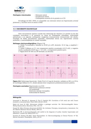Patologías relacionadas - Estenosis mitral.
- Insuficiencia mitral.
- Cardiopatías aumento de la presión en el VI.
El hallazgo de DAI e HVD, es compatible con estenosis mitral con hipertensión arterial
pulmonar, y muchas veces se asocia a DAD.
4.3. CRECIMIENTO BIAURICULAR
Esta circunstancia aparece cuando hay sobrecarga de volumen y/o presión en las dos
cavidades auriculares y se presenta en casos de cardiopatías avanzadas, enfermedad
polivalvular y en algunas cardiopatías congénitas (comunicación interauricular del adulto,
tetralogía de Fallot parcialmente reparada), enfermedad mitral con hipertensión arterial
pulmonar, o miocardiopatías en estado avanzado.
Hallazgos electrocardiográficos: (Figura 4.9)
1. Onda P acuminada y bimodal en DI-III y/o aVF, duración >0.12 seg, y amplitud >
0,25 mV.
2. Onda P bifásica en V1 con componente positivo acuminado (>0,15 mV), y negativo
ancho y profundo (>0,04 seg. y > 0,1 mV) , o componente positivo puro.
3. Signos ECG de DAI con ÂP desviado a la derecha.
Figura 4.8. Sobrecarga biauricular. Onda P de 0,12 seg de duración, mellada en DII y en V5-6,
de morfología bifásica en V1, donde además tiene componente predominantemente positivo.
Patologías asociadas: Hipertensión en el VD
Hipertensión pulmonar arterial
Cor pulmonale
Estenosis valvular tricúspidea
Enfermedad de Ebstein.
Bibliografía
Ariyarajah V, Mercado K, Apiyasaw S, Puri P, Spodick DH. Correlation of left atrial size with P-wave
duration in interatrial block. Chest 2005;128:2615-2618.
Bayes de Luna AJ (Ed). Alteraciones debidas a patología auricular. En: Electrocardiografía clínica.
Mosby/Doyma Libros, Barcelona,1992, 103-110.
Huszar RJ. (Eds.) Diversas alteraciones del ECG. En: Arritmias. Principios, interpretación y tratamiento. 3ra
Ed. Madrid. Ediciones Harcout Mosby, 289-314.
Macfaralne PW. Is electrocardiography still usefull in the diagnosis of cardiac chamber hypertrophy and
dilatation?. Cardiol Clin 2006;24:401-411.
Surawicz B, Knilans TK (Eds). Atrial Abnormalities. In: Electrocardiograhpy in Clinical Practice. 6th Ed.
Elsevier Saunders. Philadelphia, 2008, p 29-44.
 