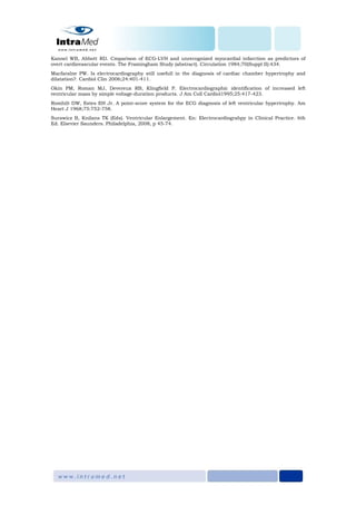 Kannel WB, Abbott RD. Cmparison of ECG-LVH and unrecognized myocardial infarction as predictors of
overt cardiovascular events. The Framingham Study (abstract). Circulation 1984;70(Suppl II):434.
Macfaralne PW. Is electrocardiography still usefull in the diagnosis of cardiac chamber hypertrophy and
dilatation?. Cardiol Clin 2006;24:401-411.
Okin PM, Roman MJ, Devereux RB, Klingfield P. Electrocardiographic identification of increased left
ventricular mass by simple voltage-duration products. J Am Coll Cardiol1995;25:417-423.
Romhilt DW, Estes EH Jr. A point-score system for the ECG diagnosis of left ventricular hypertrophy. Am
Heart J 1968;75:752-758.
Surawicz B, Knilans TK (Eds). Ventricular Enlargement. En: Electrocardiograhpy in Clinical Practice. 6th
Ed. Elsevier Saunders. Philadelphia, 2008, p 45-74.
 