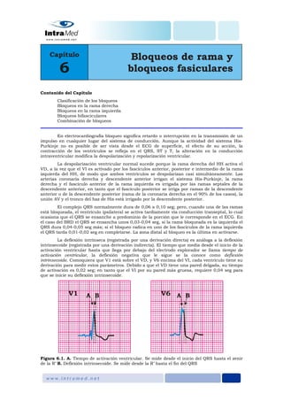 Contenido del Capítulo
Clasificación de los bloqueos
Bloqueos en la rama derecha
Bloqueos en la rama izquierda
Bloqueos bifasciculares
Combinación de bloqueos
En electrocardiografía bloqueo significa retardo o interrupción en la transmisión de un
impulso en cualquier lugar del sistema de conducción. Aunque la actividad del sistema His-
Purkinje no es posible de ser vista desde el ECG de superficie, el efecto de su acción, la
contracción de los ventrículos se refleja en el QRS, ST y T, la alteración en la conducción
intraventricular modifica la despolarización y repolarización ventricular.
La despolarización ventricular normal sucede porque la rama derecha del HH activa el
VD, a la vez que el VI es activado por los fascículos anterior, posterior e intermedio de la rama
izquierda del HH, de modo que ambos ventrículos se despolarizan casi simultáneamente. Las
arterias coronaria derecha y descendente anterior irrigan el sistema His-Purkinje, la rama
derecha y el fascículo anterior de la rama izquierda es irrigada por las ramas septales de la
descendente anterior, en tanto que el fascículo posterior se irriga por ramas de la descendente
anterior o de la descendente posterior (rama de la coronaria derecha en el 90% de los casos), la
unión AV y el tronco del haz de His está irrigado por la descendente posterior.
El complejo QRS normalmente dura de 0,06 a 0,10 seg; pero, cuando una de las ramas
está bloqueada, el ventrículo ipsilateral se activa tardíamente vía conducción transeptal, lo cual
ocasiona que el QRS se ensanche a predominio de la porción que le corresponde en el ECG. En
el caso del BRD el QRS se ensancha unos 0,03-0,04 seg, si la rama bloqueada es la izquierda el
QRS dura 0,04-0,05 seg más; si el bloqueo radica en uno de los fascículos de la rama izquierda
el QRS tarda 0,01-0,02 seg en completarse. La zona distal al bloqueo es la última en activarse.
La deflexión intrínseca (registrada por una derivación directa) es análoga a la deflexión
intrinsecoide (registrada por una derivación indirecta). El tiempo que media desde el inicio de la
activación ventricular hasta que llega por debajo del electrodo explorador se llama tiempo de
activación ventricular, la deflexión negativa que le sigue se la conoce como deflexión
intrinsecoide. Comoquiera que V1 está sobre el VD, y V6 encima del VI, cada ventrículo tiene su
derivación para medir estos parámetros. Debido a que el VD tiene una pared delgada, su tiempo
de activación es 0,02 seg; en tanto que el VI por su pared más gruesa, requiere 0,04 seg para
que se inicie su deflexión intrinsecoide.
Figura 6.1. A. Tiempo de activación ventricular. Se mide desde el inicio del QRS hasta el zenir
de la R’ B. Deflexión intrinsecoide. Se mide desde la R’ hasta el fin del QRS
 