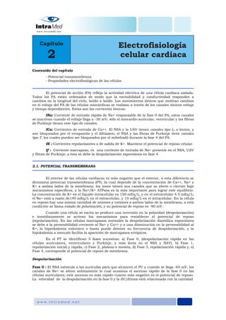 Contenido del capítulo
- Potencial transmembrana
- Propiedades electrofisológicas de las células
El potencial de acción (PA) refleja la actividad eléctrica de una célula cardiaca aislada.
Todos los PA están ordenados de modo que la excitabilidad y conductividad responden a
cambios en la longitud del ciclo, latido a latido. Los movimientos iónicos que motivan cambios
en el voltaje del PA de las células miocárdicas se realizan a través de los canales iónicos voltaje
y tiempo dependientes. Estas son las corrientes iónicas:
INa: Corriente de entrada rápida de Na+ responsable de la fase 0 del PA, estos canales
se inactivan cuando el voltaje llega a -30 mV; sólo el miocardio auricular, ventricular y las fibras
de Purkinje tienen este tipo de canales.
ICa: Corrientes de entrada de Ca++. El NSA y la UAV tienen canales tipo L, o lentos, y
son bloqueados por el verapamilo y el diltiazem; el NSA y las fibras de Purkinje tiene canales
tipo T, los cuales pueden ser bloqueados por el mibefradil durante la fase 4 del PA.
IK : Corrientes repolarizantes o de salida de K+. Mantiene el potencial de reposo celular.
If : Corriente marcapaso, es una corriente de entrada de Na+ presente en el NSA, UAV
y fibras de Purkinje; a ésta se debe la despolarización espontánea en fase 4.
2.1. POTENCIAL TRANSMEMBRANA
El interior de las células cardiacas es más negativo que el exterior, a esta diferencia se
denomina potencial transmembrana (PT), la cual depende de la concentración de Ca++, Na+ y
K+ a ambos lados de la membrana; los iones tienen sus canales que se abren o cierran bajo
mecanismos específicos, y la Na+/K+ ATPasa es la más importante para lograr este equilibrio.
La concentración de K+ en el líquido intracelular es 150 mEq/L, y en el extracelular 4.5 mEq/L;
el Na+ está a razón de140 mEq/L en el extracelular, y 10 mEq/L en el intracelular. En la célula
en reposo hay una misma cantidad de aniones y cationes a ambos lados de la membrana, a está
condición se llama estado de polarización, y su potencial de reposo es -90 mV.
Cuando una célula se excita se produce una inversión en la polaridad (despolarización)
e inmediatamente se activan los mecanismos para restablecer el potencial de reposo
(repolarización). En las células marcapasos normales la despolarización diastólica espontánea
se debe a la permeabilidad creciente al Na+ y Ca++ y a una disminución en la permeabilidad al
K+; la hiperkalemia enlentece o hasta puede detener su frecuencia de despolarización, y la
hipokalemia a menudo facilita la aparición de marcapasos ectópicos.
En el PT se identifican 5 fases sucesivas: a) Fase 0, (despolarización rápida en las
células auriculares, ventriculares y Purkinje, y más lenta en el NSA y NAV), b) Fase 1,
repolarización inicial y rápida, c) Fase 2, plateau o meseta, d) Fase 3, repolarización rápida y, e)
Fase 4, corresponde al potencial de reposo de membrana.
Despolarización
Fase 0 : El NSA estimula a las aurículas para que alcancen el PU y cuando se llega -65 mV, los
canales de Na+ se abren súbitamente lo cual ocasiona el ascenso rápido de la fase 0 en las
células auriculares; este ascenso es más rápido cuanto más negativo es el potencial de reposo.
La velocidad de la despolarización en la fase 0 y la dV/dtmax está relacionada con la cantidad
 