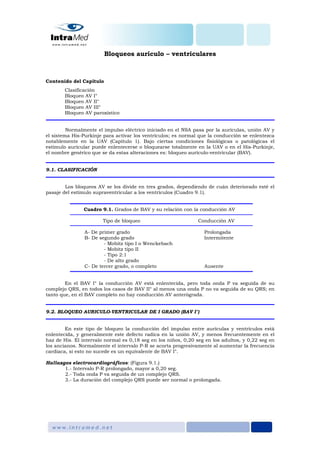 Bloqueos aurículo – ventriculares
Contenido del Capítulo
Clasificación
Bloqueo AV I°
Bloqueo AV II°
Bloqueo AV III°
Bloqueo AV paroxístico
Normalmente el impulso eléctrico iniciado en el NSA pasa por la aurículas, unión AV y
el sistema His-Purkinje para activar los ventrículos; es normal que la conducción se enlentezca
notablemente en la UAV (Capítulo 1). Bajo ciertas condiciones fisiológicas o patológicas el
estímulo auricular puede enlentecerse o bloquearse totalmente en la UAV o en el His-Purkinje,
el nombre genérico que se da estas alteraciones es: bloqueo aurículo-ventricular (BAV).
9.1. CLASIFICACIÓN
Los bloqueos AV se los divide en tres grados, dependiendo de cuán deteriorado esté el
pasaje del estímulo supraventricular a los ventrículos (Cuadro 9.1).
Cuadro 9.1. Grados de BAV y su relación con la conducción AV
Tipo de bloqueo Conducción AV
A- De primer grado Prolongada
B- De segundo grado Intermitente
- Mobitz tipo I o Wenckebach
- Mobitz tipo II
- Tipo 2:1
- De alto grado
C- De tercer grado, o completo Ausente
En el BAV I° la conducción AV está enlentecida, pero toda onda P va seguida de su
complejo QRS, en todos los casos de BAV II° al menos una onda P no va seguida de su QRS; en
tanto que, en el BAV completo no hay conducción AV anterógrada.
9.2. BLOQUEO AURICULO-VENTRICULAR DE I GRADO (BAV I°)
En este tipo de bloqueo la conducción del impulso entre aurículas y ventrículos está
enlentecida, y generalmente este defecto radica en la unión AV, y menos frecuentemente en el
haz de His. El intervalo normal es 0,18 seg en los niños, 0,20 seg en los adultos, y 0,22 seg en
los ancianos. Normalmente el intervalo P-R se acorta progresivamente al aumentar la frecuencia
cardiaca, si esto no sucede es un equivalente de BAV I°.
Hallazgos electrocardiográficos: (Figura 9.1.)
1.- Intervalo P-R prolongado, mayor a 0,20 seg.
2.- Toda onda P va seguida de un complejo QRS.
3.- La duración del complejo QRS puede ser normal o prolongada.
 