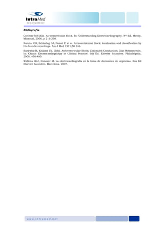 Bibliografía
Conover MB (Ed). Atrioventricular block. In: Understanding Electrocardiography. 8th Ed. Mosby,
Missouri, 2006, p 216-230.
Narula OS, Schlerlag BJ, Famet P, et al. Atrioventricular block: localization and classification by
His bundle recordings. Am J Med 1971;50:146.
Surawicz B, Knilans TK. (Eds). Atrioventricular Block; Concealed Conduction; Gap Phenomenon.
In: Chou’s Electrocardiograhpy in Clinical Practice. 6th Ed. Elsevier Saunders. Philadelphia,
2008, 456-480.
Wellens HJJ, Conover M. La electrocardiografía en la toma de decisiones en urgencias. 2da Ed
Elsevier Saunders. Barcelona. 2007.
 