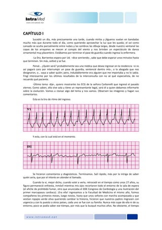 CAPÍTULO I
Sucedió un día, más precisamente una tarde, cuando mirlos y jilgueros vuelan en bandadas
mucho más que durante todo el día, como queriendo aprovechar la luz que les queda; el sol como
cansado se oculta parcialmente entre nubes y las sombras las dibuja largas, desde nuestro ventanal las
copas de los arrayanes se mecen al compás del viento y nos brindan un espectáculo de danza
ornamental muy placentero. Estábamos por terminar el pase de guardia cuando ingresa la enfermera.
-La Dra. Barrientos espera por Ud. –dice sonriendo-, sabe que debe esperar unos minutos hasta
que terminen. Sin más, volteó y se fue.
Pensé… ¿Quién será? probablemente sea una médica que desea ingresar en la residencia –si es
así pagará caro por interrumpir un pase de guardia, sentencié dentro mío-, o la abogada que nos
designaron, o… vaya a saber quién; pero, indudablemente era alguien que me importaba y no lo sabía.
Fingí interesarme por los últimos resultados de la interconsulta con no sé qué especialista, de no
recuerdo qué paciente.
-Último tema -dije-, quiero mostrarles los ECG de la señora Carbonelli que ingresó el pasado
viernes. Como saben, ella vive sola y tiene un representante legal, será él a quien debamos informarle
sobre la evolución. Vamos a revisar algo del tema y nos vamos. Observen las imágenes y hagan sus
comentarios.
Esta es la tira de ritmo del ingreso.
Y esta, con la cual está en el momento.
Se hicieron comentarios y diagnósticos. Terminamos. Salí rápido, más por la intriga de saber
quién sería, que por el interés en atender el llamado.
Cuando la vi, mejor dicho, cuando volví a verla, retrocedí en el tiempo como unos 27 años, su
figura permaneció enhiesta, inmóvil mientras mis ojos recortaron todo el entorno de la sala de espera
(el afiche de prohibido fumar, otro que anunciaba el XXX Congreso de Cardiología y una ilustración del
primer marcapasos cardiaco). ¡Era ella! ingresamos a la Facultad de Medicina el mismo año, fuimos
compañeros los primeros meses, luego novios, hasta que unos señores con marcha acompasada y que
vestían ropajes verde oliva queriendo cambiar la historia, hicieron que nuestros padres migrasen con
urgencia y con lo puesto a otros países, cada uno se fue con su familia. Nunca más supe de ella ni de su
entorno, poco se podía saber ese tiempo, por más que la busqué muchos años. No obstante, el tiempo
 