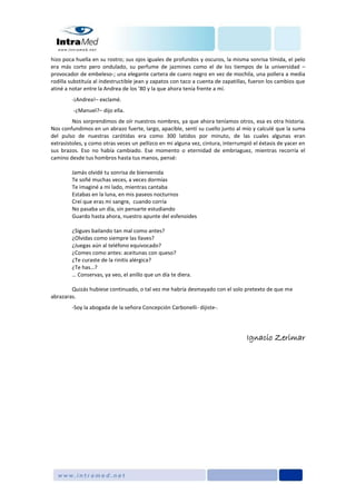 hizo poca huella en su rostro; sus ojos iguales de profundos y oscuros, la misma sonrisa tímida, el pelo
era más corto pero ondulado, su perfume de jazmines como el de los tiempos de la universidad –
provocador de embeleso-; una elegante cartera de cuero negro en vez de mochila, una pollera a media
rodilla substituía al indestructible jean y zapatos con taco a cuenta de zapatillas, fueron los cambios que
atiné a notar entre la Andrea de los ’80 y la que ahora tenía frente a mí.
-¡Andrea!– exclamé.
-¿Manuel?– dijo ella.
Nos sorprendimos de oír nuestros nombres, ya que ahora teníamos otros, esa es otra historia.
Nos confundimos en un abrazo fuerte, largo, apacible, sentí su cuello junto al mío y calculé que la suma
del pulso de nuestras carótidas era como 300 latidos por minuto, de las cuales algunas eran
extrasístoles, y como otras veces un pellizco en mi alguna vez, cintura, interrumpió el éxtasis de yacer en
sus brazos. Eso no había cambiado. Ese momento o eternidad de embriaguez, mientras recorría el
camino desde tus hombros hasta tus manos, pensé:
Jamás olvidé tu sonrisa de bienvenida
Te soñé muchas veces, a veces dormías
Te imaginé a mi lado, mientras cantaba
Estabas en la luna, en mis paseos nocturnos
Creí que eras mi sangre, cuando corría
No pasaba un día, sin pensarte estudiando
Guardo hasta ahora, nuestro apunte del esfenoides
¿Sigues bailando tan mal como antes?
¿Olvidas como siempre las llaves?
¿Juegas aún al teléfono equivocado?
¿Comes como antes: aceitunas con queso?
¿Te curaste de la rinitis alérgica?
¿Te has…?
… Conservas, ya veo, el anillo que un día te diera.
Quizás hubiese continuado, o tal vez me habría desmayado con el solo pretexto de que me
abrazaras.
-Soy la abogada de la señora Concepción Carbonelli- dijiste-.
Ignacio Zerimar
 