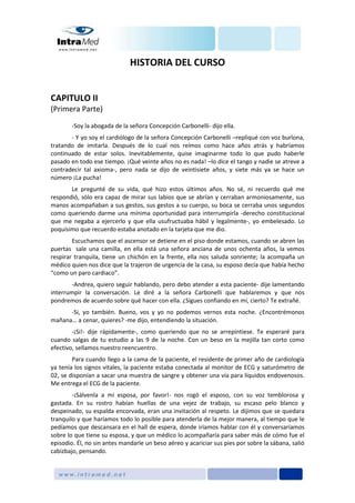 HISTORIA DEL CURSO
CAPITULO II
(Primera Parte)
-Soy la abogada de la señora Concepción Carbonelli- dijo ella.
- Y yo soy el cardiólogo de la señora Concepción Carbonelli –repliqué con voz burlona,
tratando de imitarla. Después de lo cual nos reímos como hace años atrás y habríamos
continuado de estar solos. Inevitablemente, quise imaginarme todo lo que pudo haberle
pasado en todo ese tiempo. ¡Qué veinte años no es nada! –lo dice el tango y nadie se atreve a
contradecir tal axioma-, pero nada se dijo de veintisiete años, y siete más ya se hace un
número ¡La pucha!
Le pregunté de su vida, qué hizo estos últimos años. No sé, ni recuerdo qué me
respondió, sólo era capaz de mirar sus labios que se abrían y cerraban armoniosamente, sus
manos acompañaban a sus gestos, sus gestos a su cuerpo, su boca se cerraba unos segundos
como queriendo darme una mínima oportunidad para interrumpirla -derecho constitucional
que me negaba a ejercerlo y que ella usufructuaba hábil y legalmente-, yo embelesado. Lo
poquísimo que recuerdo estaba anotado en la tarjeta que me dio.
Escuchamos que el ascensor se detiene en el piso donde estamos, cuando se abren las
puertas sale una camilla, en ella está una señora anciana de unos ochenta años, la vemos
respirar tranquila, tiene un chichón en la frente, ella nos saluda sonriente; la acompaña un
médico quien nos dice que la trajeron de urgencia de la casa, su esposo decía que había hecho
“como un paro cardiaco”.
-Andrea, quiero seguir hablando, pero debo atender a esta paciente- dije lamentando
interrumpir la conversación. Le diré a la señora Carbonelli que hablaremos y que nos
pondremos de acuerdo sobre qué hacer con ella. ¿Sigues confiando en mí, cierto? Te extrañé.
-Si, yo también. Bueno, vos y yo no podemos vernos esta noche. ¿Encontrémonos
mañana… a cenar, quieres? -me dijo, entendiendo la situación.
-¡Si!- dije rápidamente-, como queriendo que no se arrepintiese. Te esperaré para
cuando salgas de tu estudio a las 9 de la noche. Con un beso en la mejilla tan corto como
efectivo, sellamos nuestro reencuentro.
Para cuando llego a la cama de la paciente, el residente de primer año de cardiología
ya tenía los signos vitales, la paciente estaba conectada al monitor de ECG y saturómetro de
02, se disponían a sacar una muestra de sangre y obtener una vía para líquidos endovenosos.
Me entrega el ECG de la paciente.
-¡Sálvenla a mi esposa, por favor!- nos rogó el esposo, con su voz temblorosa y
gastada. En su rostro habían huellas de una vejez de trabajo, su escaso pelo blanco y
despeinado, su espalda encorvada, eran una invitación al respeto. Le dijimos que se quedara
tranquilo y que haríamos todo lo posible para atenderla de la mejor manera, al tiempo que le
pedíamos que descansara en el hall de espera, donde iríamos hablar con él y conversaríamos
sobre lo que tiene su esposa, y que un médico lo acompañaría para saber más de cómo fue el
episodio. Él, no sin antes mandarle un beso aéreo y acariciar sus pies por sobre la sábana, salió
cabizbajo, pensando.
 