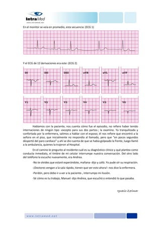 En el monitor se veía en promedio, esta secuencia: (ECG 1)
Y el ECG de 12 derivaciones era este: (ECG 2)
Hablamos con la paciente, nos cuenta cómo fue el episodio, no refiere haber tenido
internaciones de ningún tipo -excepto para sus dos partos-; la examino. Ya tranquilizada y
confortada por la enfermera, salimos a hablar con el esposo; él nos refiere que encontró a la
señora en el piso, que inicialmente no respondía al llamado, pero que “en pocos segundos
despertó del paro cardiaco” y ahí se dio cuenta de que se había golpeado la frente, luego llamó
a la ambulancia, quienes la trajeron al Hospital.
En el camino le pregunto al residente cuál es su diagnóstico clínico y qué plantea como
conducta inmediata, el timbre de mi celular interrumpe nuestra conversación. Del otro lado
del teléfono la escucho nuevamente, era Andrea.
-No te olvides que estaré esperándote, mañana- dijo y calló. Yo pude oír su respiración.
-¡Doctores vengan a la sala rápido, tienen que ver esto ahora!- nos dice la enfermera.
-Perdón, pero debo ir a ver a la paciente-, interrumpo mi ilusión.
-Sé cómo es tu trabajo, Manuel- dijo Andrea, que escuchó o entendió lo que pasaba.
Ignacio Zerimar
 