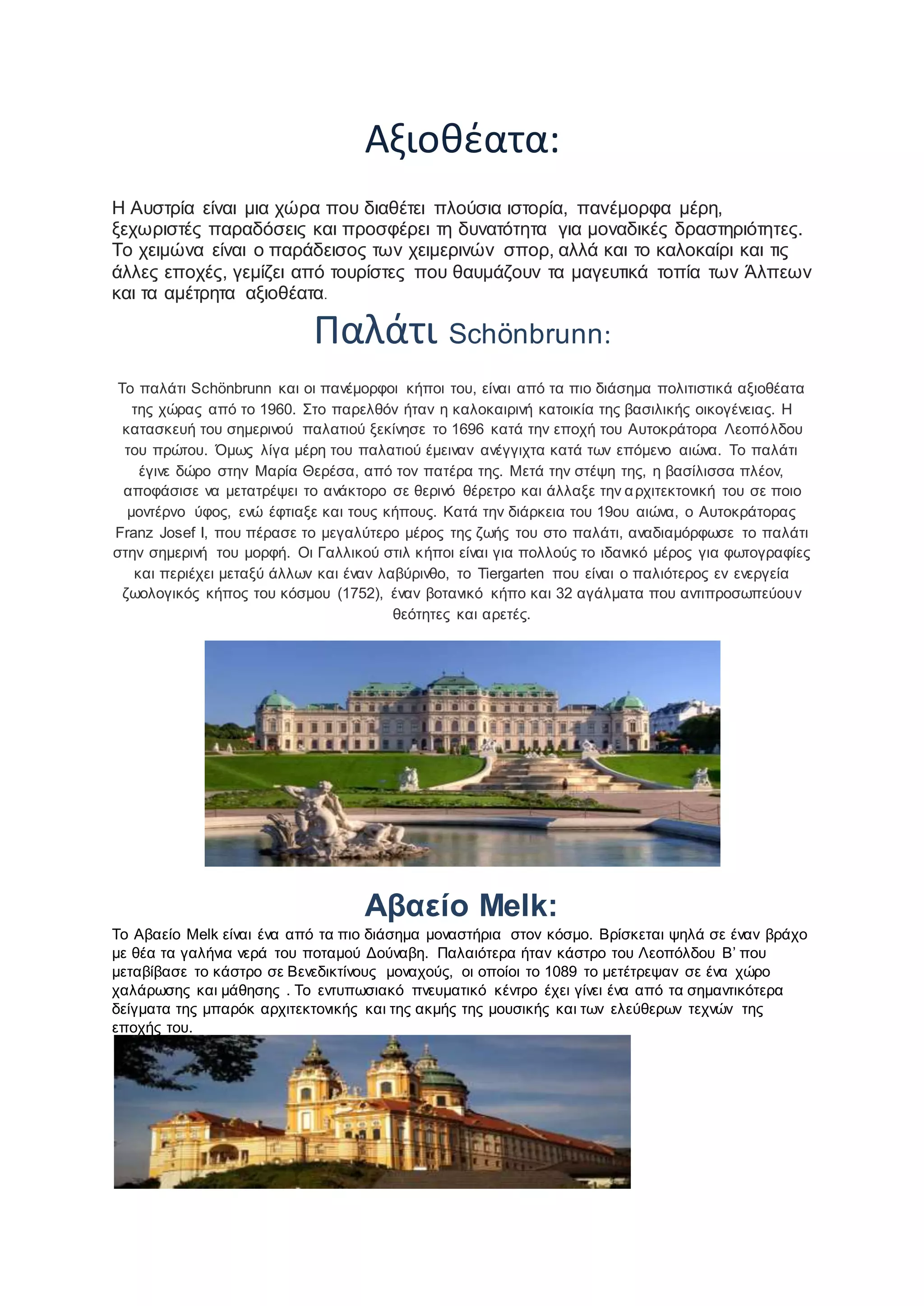 Αξιοθέατα:
Η Αυστρία είναι μια χώρα που διαθέτει πλούσια ιστορία, πανέμορφα μέρη,
ξεχωριστές παραδόσεις και προσφέρει τη δυνατότητα για μοναδικές δραστηριότητες.
Το χειμώνα είναι ο παράδεισος των χειμερινών σπορ, αλλά και το καλοκαίρι και τις
άλλες εποχές, γεμίζει από τουρίστες που θαυμάζουν τα μαγευτικά τοπία των Άλπεων
και τα αμέτρητα αξιοθέατα.
Παλάτι Schönbrunn:
Το παλάτι Schönbrunn και οι πανέμορφοι κήποι του, είναι από τα πιο διάσημα πολιτιστικά αξιοθέατα
της χώρας από το 1960. Στο παρελθόν ήταν η καλοκαιρινή κατοικία της βασιλικής οικογένειας. Η
κατασκευή του σημερινού παλατιού ξεκίνησε το 1696 κατά την εποχή του Αυτοκράτορα Λεοπόλδου
του πρώτου. Όμως λίγα μέρη του παλατιού έμειναν ανέγγιχτα κατά των επόμενο αιώνα. Το παλάτι
έγινε δώρο στην Μαρία Θερέσα, από τον πατέρα της. Μετά την στέψη της, η βασίλισσα πλέον,
αποφάσισε να μετατρέψει το ανάκτορο σε θερινό θέρετρο και άλλαξε την αρχιτεκτονική του σε ποιο
μοντέρνο ύφος, ενώ έφτιαξε και τους κήπους. Κατά την διάρκεια του 19ου αιώνα, ο Αυτοκράτορας
Franz Josef I, που πέρασε το μεγαλύτερο μέρος της ζωής του στο παλάτι, αναδιαμόρφωσε το παλάτι
στην σημερινή του μορφή. Οι Γαλλικού στιλ κήποι είναι για πολλούς το ιδανικό μέρος για φωτογραφίες
και περιέχει μεταξύ άλλων και έναν λαβύρινθο, το Tiergarten που είναι ο παλιότερος εν ενεργεία
ζωολογικός κήπος του κόσμου (1752), έναν βοτανικό κήπο και 32 αγάλματα που αντιπροσωπεύουν
θεότητες και αρετές.
Αβαείο Melk:
Το Αβαείο Melk είναι ένα από τα πιο διάσημα μοναστήρια στον κόσμο. Βρίσκεται ψηλά σε έναν βράχο
με θέα τα γαλήνια νερά του ποταμού Δούναβη. Παλαιότερα ήταν κάστρο του Λεοπόλδου Β’ που
μεταβίβασε το κάστρο σε Βενεδικτίνους μοναχούς, οι οποίοι το 1089 το μετέτρεψαν σε ένα χώρο
χαλάρωσης και μάθησης . Το εντυπωσιακό πνευματικό κέντρο έχει γίνει ένα από τα σημαντικότερα
δείγματα της μπαρόκ αρχιτεκτονικής και της ακμής της μουσικής και των ελεύθερων τεχνών της
εποχής του.
 