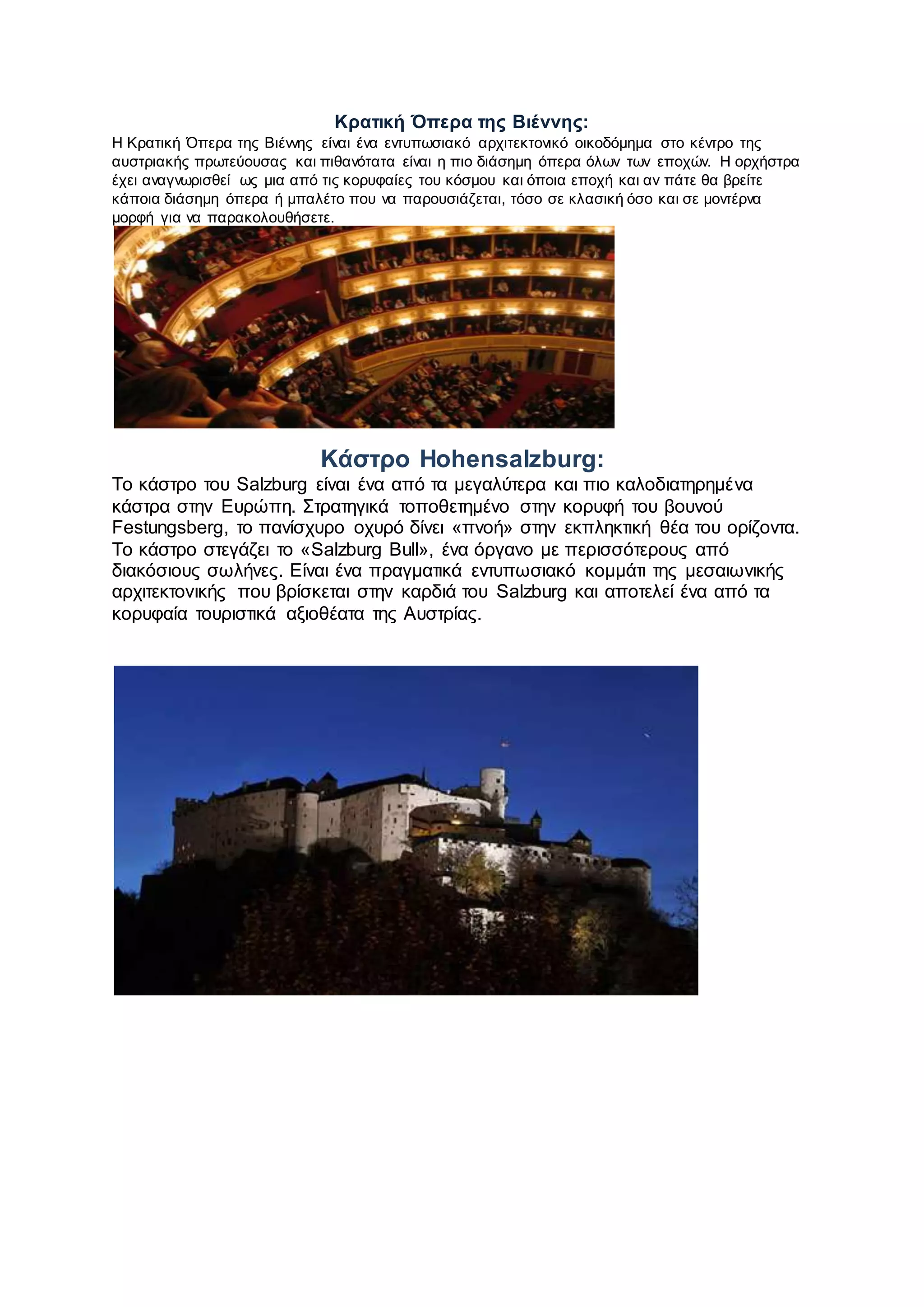 Κρατική Όπερα της Βιέννης:
Η Κρατική Όπερα της Βιέννης είναι ένα εντυπωσιακό αρχιτεκτονικό οικοδόμημα στο κέντρο της
αυστριακής πρωτεύουσας και πιθανότατα είναι η πιο διάσημη όπερα όλων των εποχών. Η ορχήστρα
έχει αναγνωρισθεί ως μια από τις κορυφαίες του κόσμου και όποια εποχή και αν πάτε θα βρείτε
κάποια διάσημη όπερα ή μπαλέτο που να παρουσιάζεται, τόσο σε κλασική όσο και σε μοντέρνα
μορφή για να παρακολουθήσετε.
Κάστρο Hohensalzburg:
Το κάστρο του Salzburg είναι ένα από τα μεγαλύτερα και πιο καλοδιατηρημένα
κάστρα στην Ευρώπη. Στρατηγικά τοποθετημένο στην κορυφή του βουνού
Festungsberg, το πανίσχυρο οχυρό δίνει «πνοή» στην εκπληκτική θέα του ορίζοντα.
Το κάστρο στεγάζει το «Salzburg Bull», ένα όργανο με περισσότερους από
διακόσιους σωλήνες. Είναι ένα πραγματικά εντυπωσιακό κομμάτι της μεσαιωνικής
αρχιτεκτονικής που βρίσκεται στην καρδιά του Salzburg και αποτελεί ένα από τα
κορυφαία τουριστικά αξιοθέατα της Αυστρίας.
 