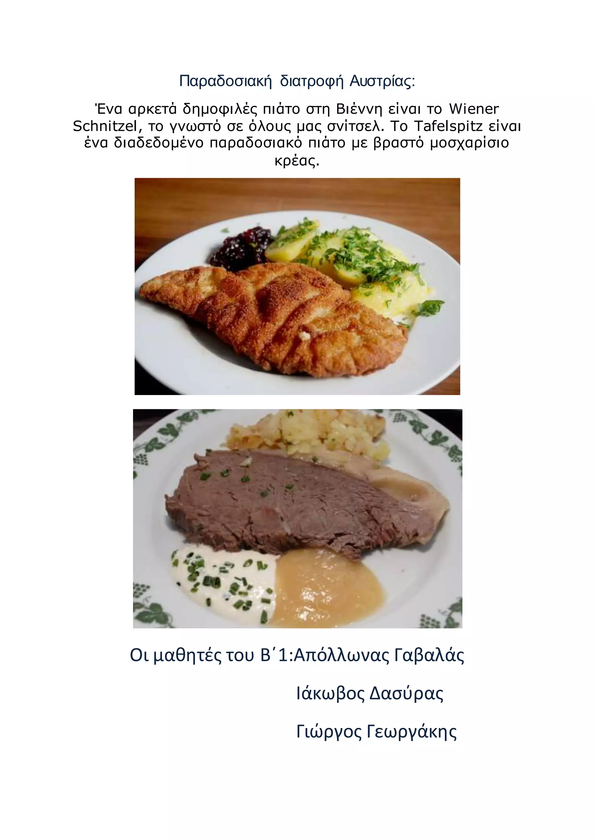 Παραδοσιακή διατροφή Αυστρίας:
Ένα αρκετά δημοφιλές πιάτο στη Βιέννη είναι το Wiener
Schnitzel, το γνωστό σε όλους μας σνίτσελ. Το Tafelspitz είναι
ένα διαδεδομένο παραδοσιακό πιάτο με βραστό μοσχαρίσιο
κρέας.
Οι μαθητές του Β΄1:Απόλλωνας Γαβαλάς
Ιάκωβος Δασύρας
Γιώργος Γεωργάκης
 