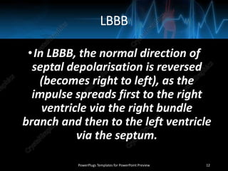 LBBB
•In LBBB, the normal direction of
septal depolarisation is reversed
(becomes right to left), as the
impulse spreads first to the right
ventricle via the right bundle
branch and then to the left ventricle
via the septum.
PowerPlugs Templates for PowerPoint Preview 12
 