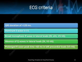 ECG criteria
QRS duration of >120 ms.
Dominant S wave in V1.
Broad monophasic R wave in lateral leads (DI, aVL, V5-V6).
Absence of Q waves in lateral leads (DI, V5-V6).
Prolonged R wave peak time >60 ms in left precordial leads (V5-V6).
PowerPlugs Templates for PowerPoint Preview 13
 